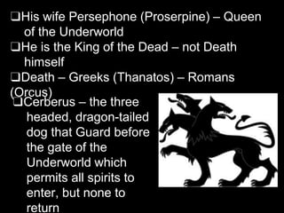 ❑His wife Persephone (Proserpine) – Queen
of the Underworld
❑He is the King of the Dead – not Death
himself
❑Death – Greeks (Thanatos) – Romans
(Orcus)
❑Cerberus – the three
headed, dragon-tailed
dog that Guard before
the gate of the
Underworld which
permits all spirits to
enter, but none to
return
 
