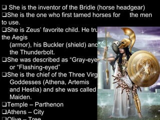 ❑ She is the inventor of the Bridle (horse headgear)
❑She is the one who first tamed horses for the men
to use.
❑She is Zeus’ favorite child. He trusted her to carry
the Aegis
(armor), his Buckler (shield) and
the Thunderbolt.
❑She was described as “Gray-eyed”
or “Flashing-eyed”
❑She is the chief of the Three Virgin
Goddesses (Athena, Artemis
and Hestia) and she was called
Maiden.
❑Temple – Parthenon
❑Athens – City
 