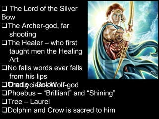 ❑ The Lord of the Silver
Bow
❑The Archer-god, far
shooting
❑The Healer – who first
taught men the Healing
Art
❑No falls words ever falls
from his lips
❑The Lycian – Wolf-god
❑Oracle – Delphi
❑Phoebus – “Brilliant” and “Shining”
❑Tree – Laurel
❑Dolphin and Crow is sacred to him
 