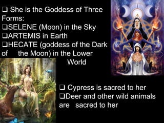 ❑ She is the Goddess of Three
Forms:
❑SELENE (Moon) in the Sky
❑ARTEMIS in Earth
❑HECATE (goddess of the Dark
of the Moon) in the Lower
World
❑ Cypress is sacred to her
❑Deer and other wild animals
are sacred to her
 