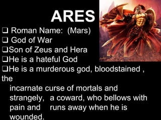 ARES
❑ Roman Name: (Mars)
❑ God of War
❑Son of Zeus and Hera
❑He is a hateful God
❑He is a murderous god, bloodstained ,
the
incarnate curse of mortals and
strangely, a coward, who bellows with
pain and runs away when he is
wounded.
 