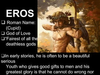 EROS
❑ Roman Name:
(Cupid)
❑ God of Love
❑“Fairest of all the
deathless gods
❑In early stories, he is often to be a beautiful
serious
Youth who gives good gifts to men and his
greatest glory is that he cannot do wrong nor
 