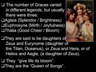 ❑ The number of Graces varied
in different legends, but usually
there were three:
❑Aglaia (Splendor / Brightness)
❑Euphrosyne (Mirth / Joyfulness)
❑Thalia (Good Cheer / Bloom)
❑They are said to be daughters of
Zeus and Eurynome (daughter of
the Titan, Oceanus), or Zeus and Hera, or of
Helios and Aegle, (a daughter of Zeus).
❑ They “give life its bloom”.
❑They are the “Queen of Songs”.
 