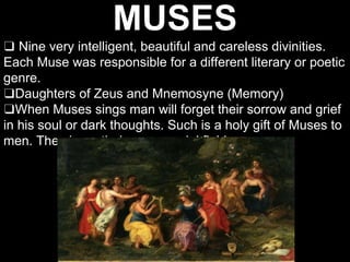 MUSES
❑ Nine very intelligent, beautiful and careless divinities.
Each Muse was responsible for a different literary or poetic
genre.
❑Daughters of Zeus and Mnemosyne (Memory)
❑When Muses sings man will forget their sorrow and grief
in his soul or dark thoughts. Such is a holy gift of Muses to
men. They have their own special field.
 