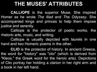 THE MUSES' ATTRIBUTES
CALLIOPE is the superior Muse. She inspired
Homer as he wrote The Iliad and The Odyssey. She
accompanied kings and princes to help them impose
justice and serenity.
Calliope is the protector of poetic works, the
rhetoric arts, music, and writing.
Calliope is usually depicted with laurels in one
hand and two Homeric poems in the other.
CLIO is the protector of history. In ancient Greece,
the word for "history" was "clio" (which is derived from
"Kleos," the Greek word for the heroic arts). Depictions
of Clio portray her holding a clarion in her right arm and
a book in her left hand.
 