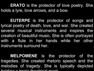 ERATO is the protector of love poetry. She
holds a lyre, love arrows, and a bow.
EUTERPE is the protector of songs and
lyrical poetry of death, love, and war. She created
several musical instruments and inspires the
creation of beautiful music. She is often portrayed
with a flute in her hands while her other
instruments surround her.
MELPOMENE is the protector of the
tragedies. She created rhetoric speech and the
melodies of tragedy. She is typically depicted
 