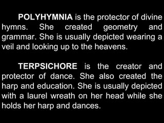 POLYHYMNIA is the protector of divine
hymns. She created geometry and
grammar. She is usually depicted wearing a
veil and looking up to the heavens.
TERPSICHORE is the creator and
protector of dance. She also created the
harp and education. She is usually depicted
with a laurel wreath on her head while she
holds her harp and dances.
 