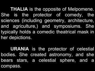 THALIA is the opposite of Melpomene.
She is the protector of comedy, the
sciences (including geometry, architecture,
and agriculture,) and symposiums. She
typically holds a comedic theatrical mask in
her depictions.
URANIA is the protector of celestial
bodies. She created astronomy, and she
bears stars, a celestial sphere, and a
compass.
 