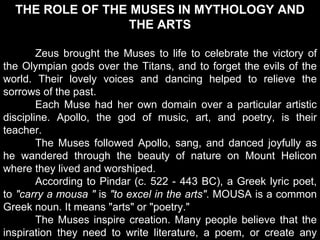 THE ROLE OF THE MUSES IN MYTHOLOGY AND
THE ARTS
Zeus brought the Muses to life to celebrate the victory of
the Olympian gods over the Titans, and to forget the evils of the
world. Their lovely voices and dancing helped to relieve the
sorrows of the past.
Each Muse had her own domain over a particular artistic
discipline. Apollo, the god of music, art, and poetry, is their
teacher.
The Muses followed Apollo, sang, and danced joyfully as
he wandered through the beauty of nature on Mount Helicon
where they lived and worshiped.
According to Pindar (c. 522 - 443 BC), a Greek lyric poet,
to "carry a mousa " is "to excel in the arts". MOUSA is a common
Greek noun. It means "arts" or "poetry."
The Muses inspire creation. Many people believe that the
inspiration they need to write literature, a poem, or create any
 