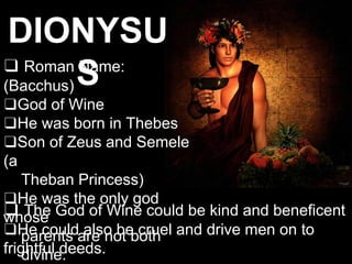 DIONYSU
S
❑ Roman Name:
(Bacchus)
❑God of Wine
❑He was born in Thebes
❑Son of Zeus and Semele
(a
Theban Princess)
❑He was the only god
whose
parents are not both
divine.
❑ The God of Wine could be kind and beneficent
❑He could also be cruel and drive men on to
frightful deeds.
 