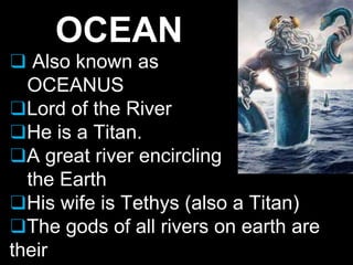 OCEAN
❑ Also known as
OCEANUS
❑Lord of the River
❑He is a Titan.
❑A great river encircling
the Earth
❑His wife is Tethys (also a Titan)
❑The gods of all rivers on earth are
their
 