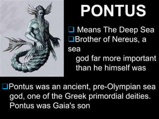 ❑Pontus was an ancient, pre-Olympian sea
god, one of the Greek primordial deities.
Pontus was Gaia's son
PONTUS
❑ Means The Deep Sea
❑Brother of Nereus, a
sea
god far more important
than he himself was
 