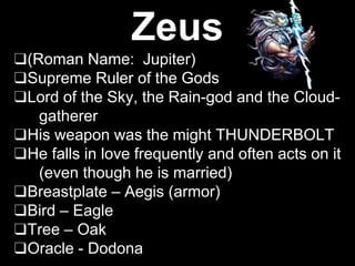 Zeus
❑(Roman Name: Jupiter)
❑Supreme Ruler of the Gods
❑Lord of the Sky, the Rain-god and the Cloud-
gatherer
❑His weapon was the might THUNDERBOLT
❑He falls in love frequently and often acts on it
(even though he is married)
❑Breastplate – Aegis (armor)
❑Bird – Eagle
❑Tree – Oak
❑Oracle - Dodona
 