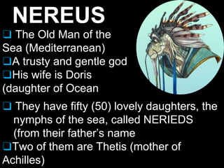 NEREUS
❑ The Old Man of the
Sea (Mediterranean)
❑A trusty and gentle god
❑His wife is Doris
(daughter of Ocean
❑ They have fifty (50) lovely daughters, the
nymphs of the sea, called NERIEDS
(from their father’s name
❑Two of them are Thetis (mother of
Achilles)
 