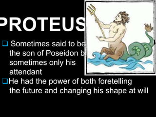 PROTEUS
❑ Sometimes said to be
the son of Poseidon but
sometimes only his
attendant
❑He had the power of both foretelling
the future and changing his shape at will
 
