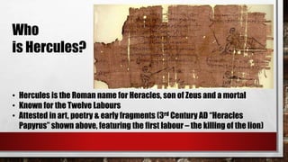 Who 
is Hercules? 
• Hercules is the Roman name for Heracles, son of Zeus and a mortal 
• Known for the Twelve Labours 
• Attested in art, poetry & early fragments (3rd Century AD “Heracles 
Papyrus” shown above, featuring the first labour – the killing of the lion) 
 