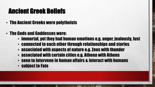 Ancient Greek Beliefs 
• The Ancient Greeks were polytheists 
• The Gods and Goddesses were: 
• immortal, yet they had human emotions e.g. anger, jealously, lust 
• connected to each other through relationships and stories 
• associated with aspects of nature e.g. Zeus with thunder 
• associated with certain cities e.g. Athena with Athens 
• seen to intervene in human affairs & interact with humans 
• subject to Fate 
 