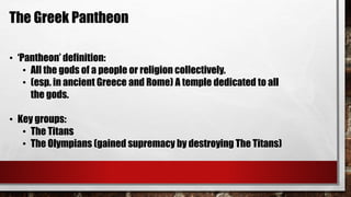 The Greek Pantheon 
• ‘Pantheon’ definition: 
• All the gods of a people or religion collectively. 
• (esp. in ancient Greece and Rome) A temple dedicated to all 
the gods. 
• Key groups: 
• The Titans 
• The Olympians (gained supremacy by destroying The Titans) 
 