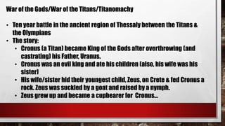War of the Gods/War of the Titans/Titanomachy 
• Ten year battle in the ancient region of Thessaly between the Titans & 
the Olympians 
• The story: 
• Cronus (a Titan) became King of the Gods after overthrowing (and 
castrating) his Father, Uranus. 
• Cronus was an evil king and ate his children (also, his wife was his 
sister) 
• His wife/sister hid their youngest child, Zeus, on Crete & fed Cronus a 
rock. Zeus was suckled by a goat and raised by a nymph. 
• Zeus grew up and became a cupbearer for Cronus… 
 