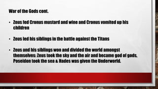 War of the Gods cont. 
• Zeus fed Cronus mustard and wine and Cronus vomited up his 
children 
• Zeus led his siblings in the battle against the Titans 
• Zeus and his siblings won and divided the world amongst 
themselves: Zeus took the sky and the air and became god of gods, 
Poseidon took the sea & Hades was given the Underworld. 
 