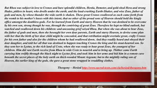 But Rhea was subject in love to Cronos and bare splendid children, Hestia, Demeter, and gold-shod Hera and strong 
Hades, pitiless in heart, who dwells under the earth, and the loud-crashing Earth-Shaker, and wise Zeus, father of 
gods and men, by whose thunder the wide earth is shaken. These great Cronos swallowed as each came forth from 
the womb to his mother's knees with this intent, that no other of the proud sons of Heaven should hold the kingly 
office amongst the deathless gods. For he learned from Earth and starry Heaven that he was destined to be overcome 
by his own son, strong though he was, through the contriving of great Zeus. Therefore he kept no blind outlook, but 
watched and swallowed down his children: and unceasing grief seized Rhea. But when she was about to bear Zeus, 
the father of gods and men, then she besought her own dear parents, Earth and starry Heaven, to devise some plan 
with her that the birth of her dear child might be concealed, and that retribution might overtake great, crafty Cronos 
for his own father and also for the children whom he had swallowed down. And they readily heard and obeyed their 
dear daughter, and told her all that was destined to happen touching Cronos the king and his stout-hearted son. So 
they sent her to Lyetus, to the rich land of Crete, when she was ready to bear great Zeus, the youngest of her 
children. Him did vast Earth receive from Rhea in wide Crete to nourish and to bring up. Thither came Earth 
carrying him swiftly through the black night to Lyctus first, and took him in her arms and hid him in a remote cave 
beneath the secret places of the holy earth on thick-wooded Mount Aegeum; but to the mightily ruling son of 
Heaven, the earlier king of the gods, she gave a great stone wrapped in swaddling clothes. 
Theogony – Hesiod http://www.sacred-texts.com/cla/hesiod/theogony.htm 
 