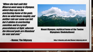 “When she had said this 
Minerva went away to Olympus, 
which they say is the 
everlasting home of the gods. 
Here no wind beats roughly, and 
neither rain nor snow can fall; 
but it abides in everlasting 
sunshine and in a great 
peacefulness of light, wherein 
the blessed gods are illumined 
for ever and ever.” 
– Homer, The Odyssey 
Mount Olympus, mythical home of the Twelve 
Olympians (Dodekatheon) 
http://classics.mit.edu/Homer/odyssey.mb.txt 
 