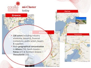mi-Cluster
today Patras
Thessaloniki
Athens
Greece
• 130	actors including	industry	
academia,	research,	financial	
institutions,	public	actors,	buyers	
&	suppliers
• Main	geographical	concentration	
in	Athens (74),	South	Greece	–
Patras (27)	&	Northern	Greece	–
Thessaloniki (10)
 