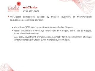 mi-Cluster
investments
• mi-Cluster companies backed by Private Investors or Multinational
companies established abroad:
• More than €30Μ from private investors over the last 10 years
• Recent acquisition of the Elxys Innovations by Ceragon, Blind Type by Google,
Athena Semi by Broadcom
• Over €80Μ investment of multinationals, directly for the development of design
centers operating in Greece (Sitel, Nanoradio, Bytemobile)
 