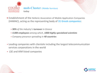 mob-Cluster (Mobile Services)
today
• Establishment	of	the	Hellenic	Association	of	Mobile	Application	Companies	
(HAMAC),	acting	as	the	representing	body	of	31	Greek	companies:
• 90%	of	the	industry’s	turnover in	Greece	
• 4.000	employees among	which,	1000	highly	specialized	scientists	
• Company	presence	spreading	in	40	countries
• Leading	companies	with	clientele	including	the	largest	telecommunication	
services	corporations	in	the	world
• LSE	and	AIM	listed	companies
 