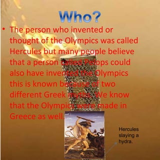 • The person who invented or
  thought of the Olympics was called
  Hercules but many people believe
  that a person called Pelops could
  also have invented the Olympics
  this is known because of two
  different Greek myths. We know
  that the Olympics were made in
  Greece as well.
                              Hercules
                              slaying a
                              hydra.
 