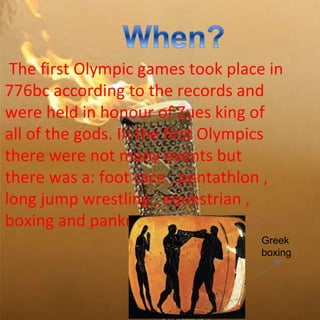 The first Olympic games took place in
776bc according to the records and
were held in honour of Zues king of
all of the gods. In the first Olympics
there were not many events but
there was a: foot race , pentathlon ,
long jump wrestling , equestrian ,
boxing and pankration.
                                   Greek
                                   boxing
 
