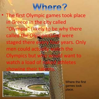 • The first Olympic games took place
  in Greece in the city called
  “Olympia” (likely to be why there
  called the Olympics)and were
  staged there every four years. Only
  men could actually watch the
  Olympics but who would want to
  watch a load of naked athletes
  showing their talents.

                            Where the first
                            games took
                            place.
 