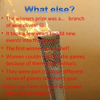 • The winners prize was a… branch
   of wild olives! 
• It took a few years to add new
   events into the games.
• The first winner was a chef!
• Women couldn't watch the games
   because of there own festivals.
• They were part of a four different
   series of games one every year.
I hope you have enjoyed my power
   point presentation!!!
 