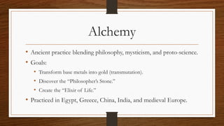 Alchemy
• Ancient practice blending philosophy, mysticism, and proto-science.
• Goals:
• Transform base metals into gold (transmutation).
• Discover the “Philosopher’s Stone.”
• Create the “Elixir of Life.”
• Practiced in Egypt, Greece, China, India, and medieval Europe.
 