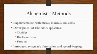Alchemists’ Methods
• Experimentation with metals, minerals, and acids.
• Development of laboratory apparatus:
• Crucibles
• Distillation flasks
• Furnaces
• Introduced systematic observation and record-keeping.
 