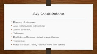 Key Contributions
• Discovery of substances:
• Acids (sulfuric, nitric, hydrochloric).
• Alcohol distillation.
• Techniques:
• Distillation, sublimation, calcination, crystallization.
• Terminology:
• Words like “alkali,” “elixir,” “alcohol” come from alchemy.
 