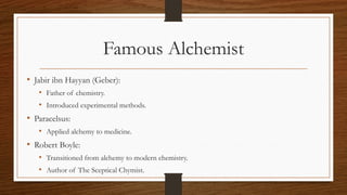 Famous Alchemist
• Jabir ibn Hayyan (Geber):
• Father of chemistry.
• Introduced experimental methods.
• Paracelsus:
• Applied alchemy to medicine.
• Robert Boyle:
• Transitioned from alchemy to modern chemistry.
• Author of The Sceptical Chymist.
 