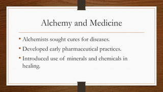 Alchemy and Medicine
• Alchemists sought cures for diseases.
• Developed early pharmaceutical practices.
• Introduced use of minerals and chemicals in
healing.
 