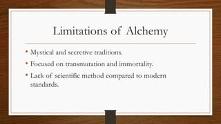 Limitations of Alchemy
• Mystical and secretive traditions.
• Focused on transmutation and immortality.
• Lack of scientific method compared to modern
standards.
 