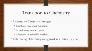 Transition to Chemistry
• Alchemy → Chemistry through:
• Emphasis on experimentation.
• Abandoning mystical goals.
• Adoption of scientific method.
• 17th century: Chemistry recognized as a distinct science.
 