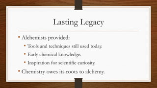Lasting Legacy
• Alchemists provided:
• Tools and techniques still used today.
• Early chemical knowledge.
• Inspiration for scientific curiosity.
• Chemistry owes its roots to alchemy.
 