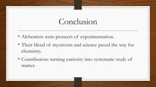 Conclusion
• Alchemists were pioneers of experimentation.
• Their blend of mysticism and science paved the way for
chemistry.
• Contribution: turning curiosity into systematic study of
matter.
 