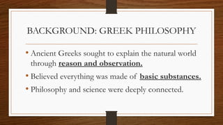 BACKGROUND: GREEK PHILOSOPHY
• Ancient Greeks sought to explain the natural world
through reason and observation.
• Believed everything was made of basic substances.
• Philosophy and science were deeply connected.
 