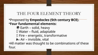THE FOUR ELEMENT THEORY
•Proposed by Empedocles (5th century BCE).
•Four fundamental elements:
🌍 Earth – solid, heavy
💧 Water – fluid, adaptable
🔥 Fire – energetic, transformative
🌬 Air – invisible, vital
•All matter was thought to be combinations of these
four.
 