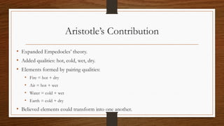 Aristotle’s Contribution
• Expanded Empedocles’ theory.
• Added qualities: hot, cold, wet, dry.
• Elements formed by pairing qualities:
• Fire = hot + dry
• Air = hot + wet
• Water = cold + wet
• Earth = cold + dry
• Believed elements could transform into one another.
 