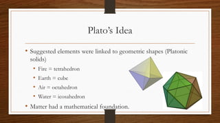 Plato’s Idea
• Suggested elements were linked to geometric shapes (Platonic
solids)
• Fire = tetrahedron
• Earth = cube
• Air = octahedron
• Water = icosahedron
• Matter had a mathematical foundation.
 