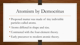 Atomism by Democritus
• Proposed matter was made of tiny indivisible
particles called atoms.
• Atoms differed in shape and size.
• Contrasted with the four-element theory.
• Early precursor to modern atomic theory.
 