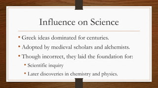 Influence on Science
• Greek ideas dominated for centuries.
• Adopted by medieval scholars and alchemists.
• Though incorrect, they laid the foundation for:
• Scientific inquiry
• Later discoveries in chemistry and physics.
 