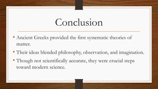 Conclusion
• Ancient Greeks provided the first systematic theories of
matter.
• Their ideas blended philosophy, observation, and imagination.
• Though not scientifically accurate, they were crucial steps
toward modern science.
 