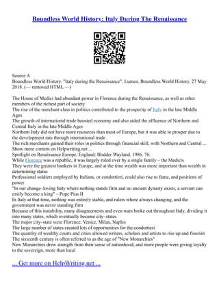 Boundless World History: Italy During The Renaissance
Source A
Boundless World History. "Italy during the Renaissance". Lumen. Boundless World History. 27 May
2018. (–– removed HTML ––)
The House of Medici had abundant power in Florence during the Renaissance, as well as other
members of the richest part of society
The rise of the merchant class in politics contributed to the prosperity of Italy in the late Middle
Ages
The growth of international trade boosted economy and also aided the affluence of Northern and
Central Italy in the late Middle Ages
Northern Italy did not have more resources than most of Europe, but it was able to prosper due to
the development rate through international trade
The rich merchants gained their roles in politics through financial skill, with Northern and Central ...
Show more content on Helpwriting.net ...
Spotlight on Renaissance Europe. England: Hodder Wayland. 1986. 76.
While Florence was a republic, it was largely ruled over by a single family – the Medicis
They were the greatest bankers in Europe, and at the time wealth was more important than wealth in
determining status
Professional soldiers employed by Italians, or condottieri, could also rise to fame, and positions of
power
"In our change–loving Italy where nothing stands firm and no ancient dynasty exists, a servant can
easily become a king" – Pope Pius II
In Italy at that time, nothing was entirely stable, and rulers where always changing, and the
government was never standing firm
Because of this instability, many disagreements and even wars broke out throughout Italy, dividing it
into many states, which eventually became city–states
The major city–state were Florence, Venice, Milan, Naples
The large number of states created lots of opportunities for the condottieri
The quantity of wealthy courts and cities allowed writers, scholars and artists to rise up and flourish
The sixteenth century is often referred to as the age of "New Monarchies"
New Monarchies drew strength from their sense of nationhood, and more people were giving loyalty
to the sovereign, more than local
... Get more on HelpWriting.net ...
 